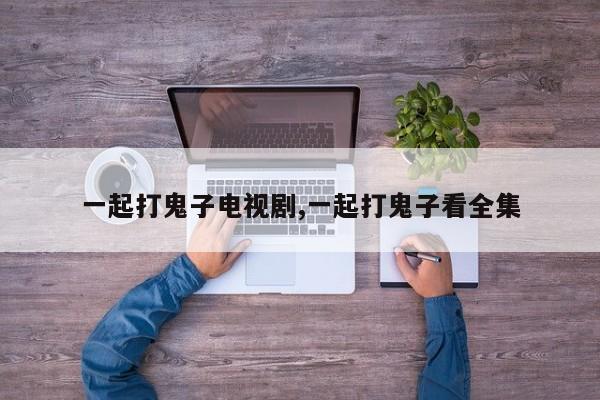 一起打鬼子电视剧,一起打鬼子看全集