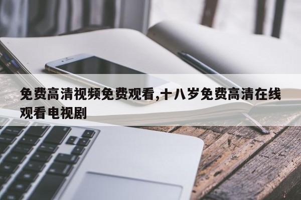 免费高清视频免费观看,十八岁免费高清在线观看电视剧