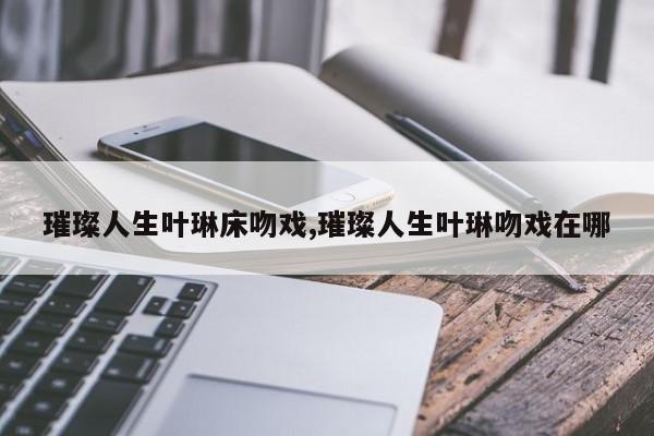 璀璨人生叶琳床吻戏,璀璨人生叶琳吻戏在哪