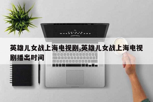 英雄儿女战上海电视剧,英雄儿女战上海电视剧播出时间