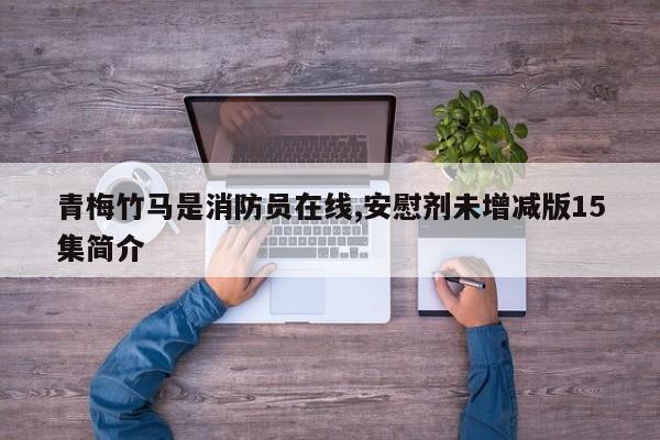 青梅竹马是消防员在线,安慰剂未增减版15集简介