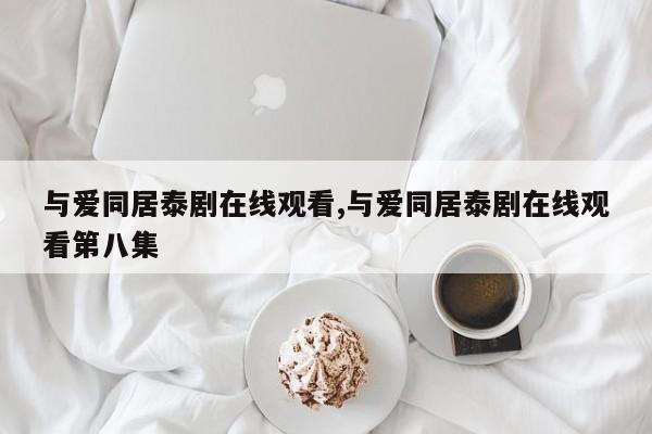 与爱同居泰剧在线观看,与爱同居泰剧在线观看第八集