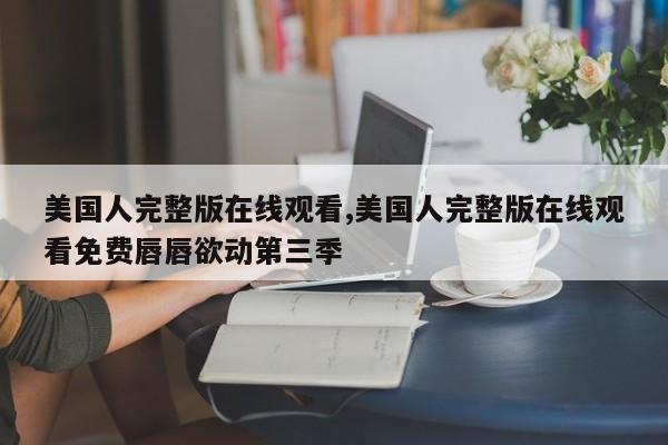 美国人完整版在线观看,美国人完整版在线观看免费唇唇欲动第三季