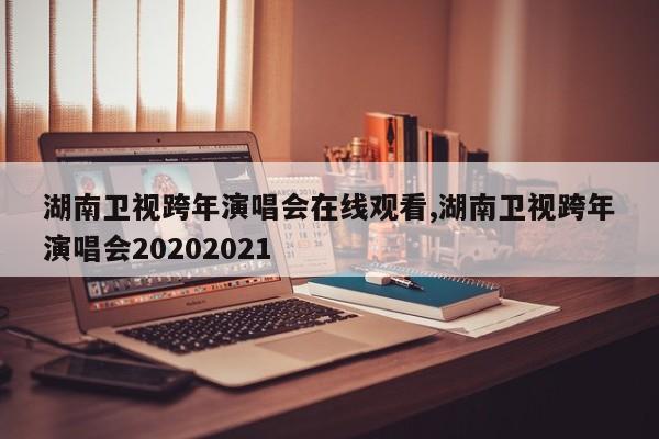 湖南卫视跨年演唱会在线观看,湖南卫视跨年演唱会20202021