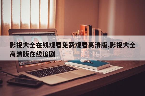 影视大全在线观看免费观看高清版,影视大全高清版在线追剧