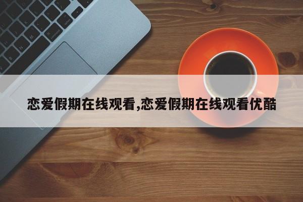 恋爱假期在线观看,恋爱假期在线观看优酷