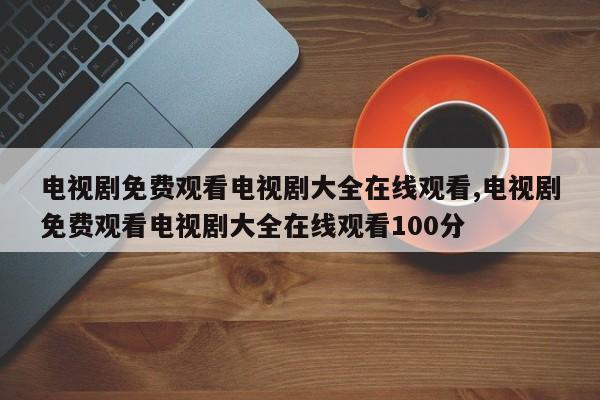 电视剧免费观看电视剧大全在线观看,电视剧免费观看电视剧大全在线观看100分