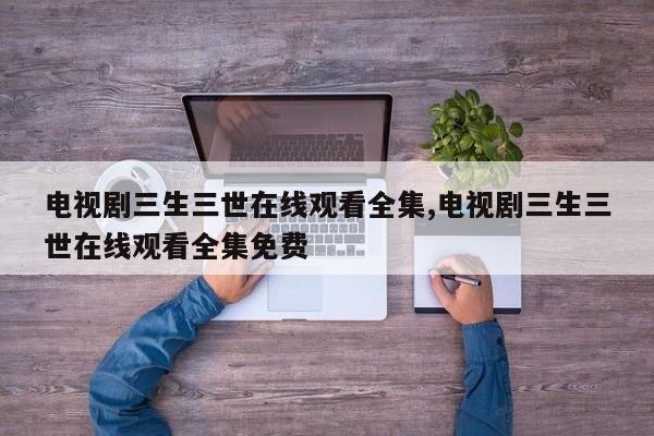 电视剧三生三世在线观看全集,电视剧三生三世在线观看全集免费