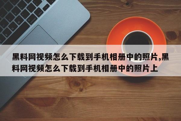 黑料网视频怎么下载到手机相册中的照片,黑料网视频怎么下载到手机相册中的照片上