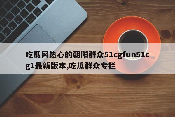 吃瓜网热心的朝阳群众51cgfun51cg1最新版本,吃瓜群众专栏