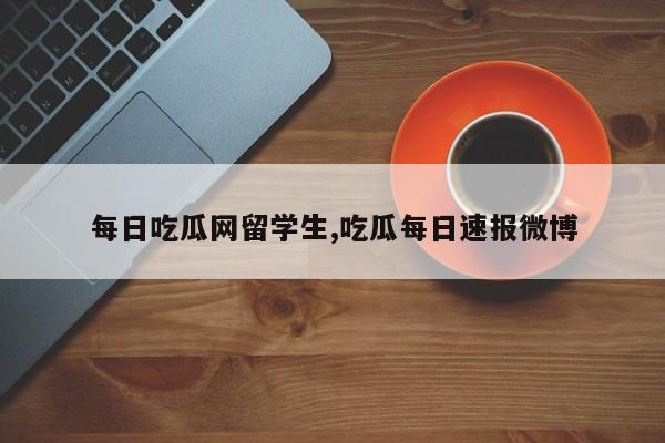 每日吃瓜网留学生,吃瓜每日速报微博