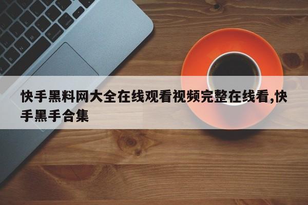 快手黑料网大全在线观看视频完整在线看,快手黑手合集
