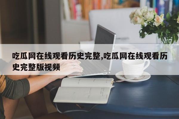 吃瓜网在线观看历史完整,吃瓜网在线观看历史完整版视频