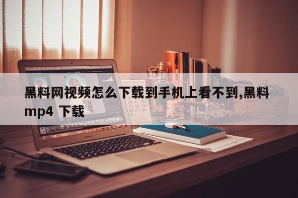 黑料网视频怎么下载到手机上看不到,黑料 mp4 下载