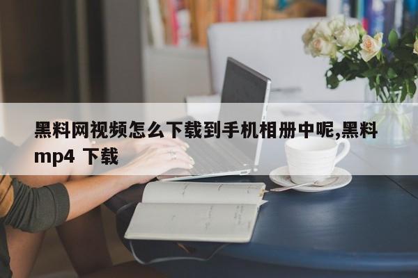 黑料网视频怎么下载到手机相册中呢,黑料 mp4 下载