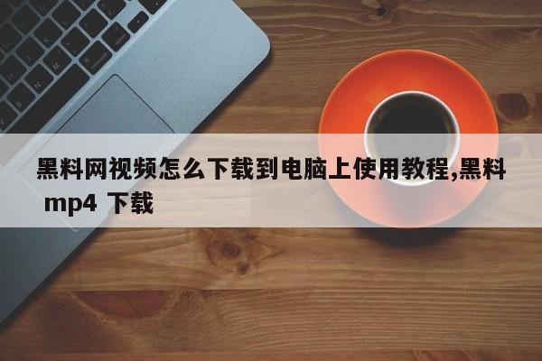 黑料网视频怎么下载到电脑上使用教程,黑料 mp4 下载