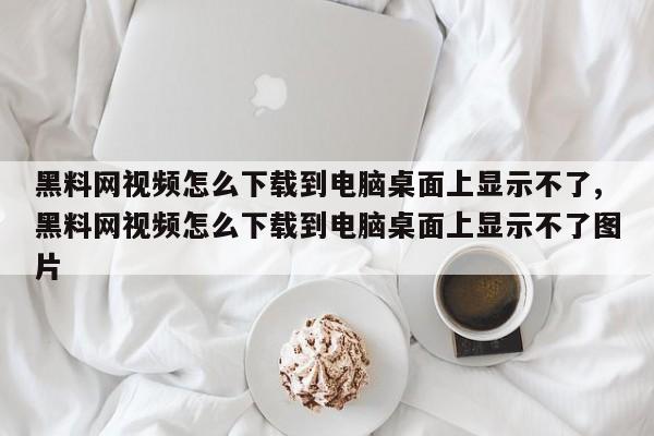 黑料网视频怎么下载到电脑桌面上显示不了,黑料网视频怎么下载到电脑桌面上显示不了图片