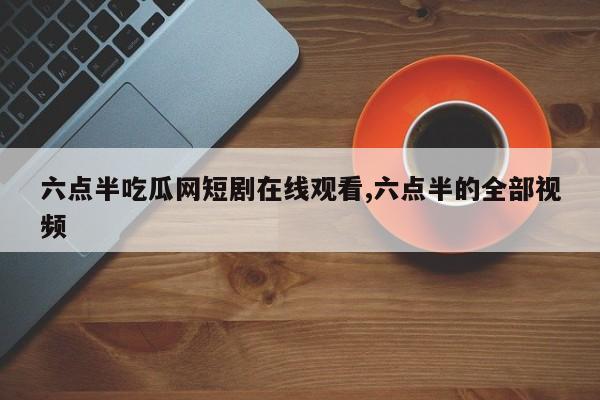 六点半吃瓜网短剧在线观看,六点半的全部视频