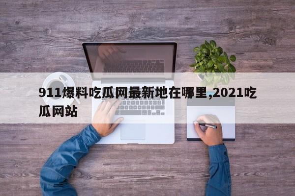 911爆料吃瓜网最新地在哪里,2021吃瓜网站