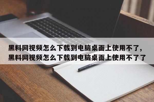 黑料网视频怎么下载到电脑桌面上使用不了,黑料网视频怎么下载到电脑桌面上使用不了了