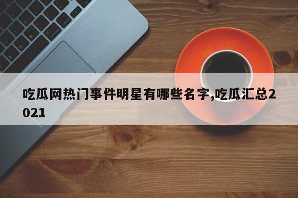 吃瓜网热门事件明星有哪些名字,吃瓜汇总2021