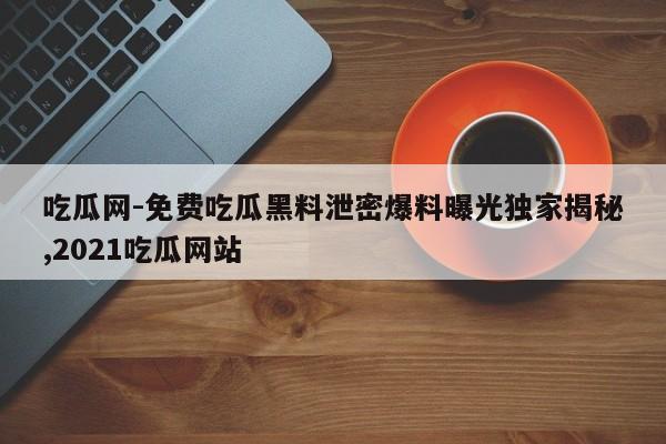 吃瓜网-免费吃瓜黑料泄密爆料曝光独家揭秘,2021吃瓜网站