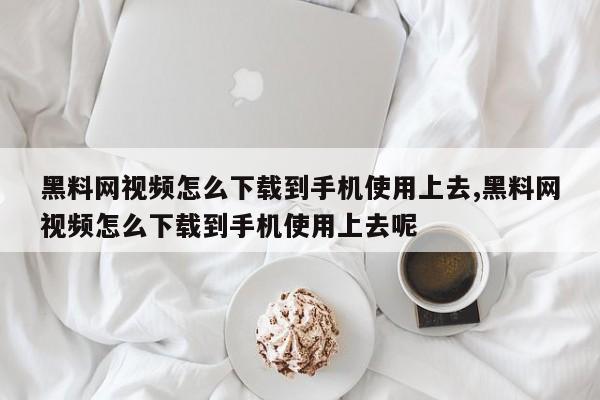 黑料网视频怎么下载到手机使用上去,黑料网视频怎么下载到手机使用上去呢