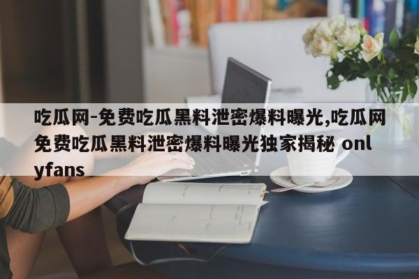 吃瓜网-免费吃瓜黑料泄密爆料曝光,吃瓜网免费吃瓜黑料泄密爆料曝光独家揭秘 onlyfans