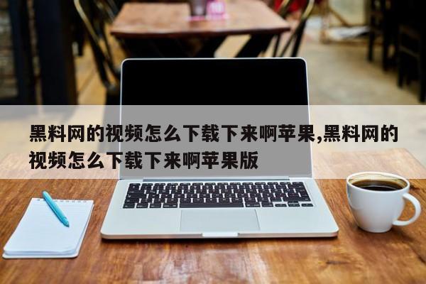 黑料网的视频怎么下载下来啊苹果,黑料网的视频怎么下载下来啊苹果版