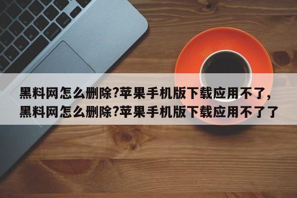 黑料网怎么删除?苹果手机版下载应用不了,黑料网怎么删除?苹果手机版下载应用不了了