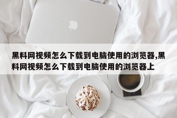 黑料网视频怎么下载到电脑使用的浏览器,黑料网视频怎么下载到电脑使用的浏览器上