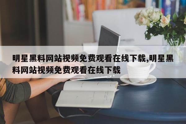 明星黑料网站视频免费观看在线下载,明星黑料网站视频免费观看在线下载