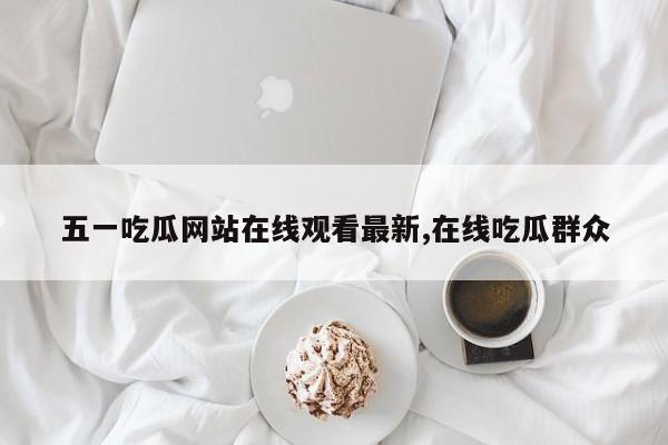 五一吃瓜网站在线观看最新,在线吃瓜群众