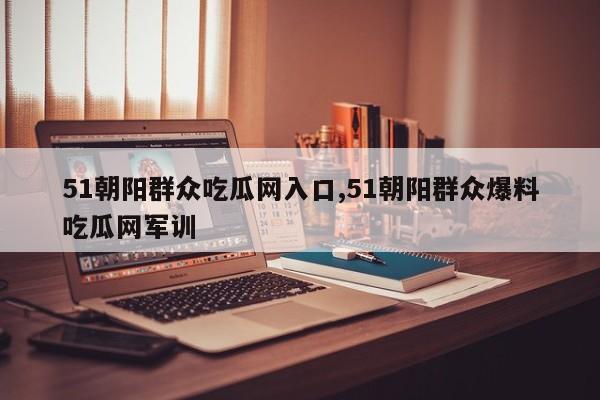 51朝阳群众吃瓜网入口,51朝阳群众爆料吃瓜网军训