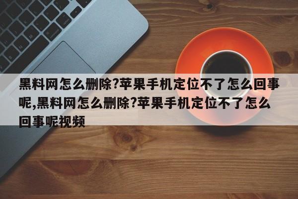 黑料网怎么删除?苹果手机定位不了怎么回事呢,黑料网怎么删除?苹果手机定位不了怎么回事呢视频