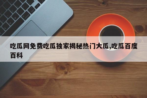 吃瓜网免费吃瓜独家揭秘热门大瓜,吃瓜百度百科