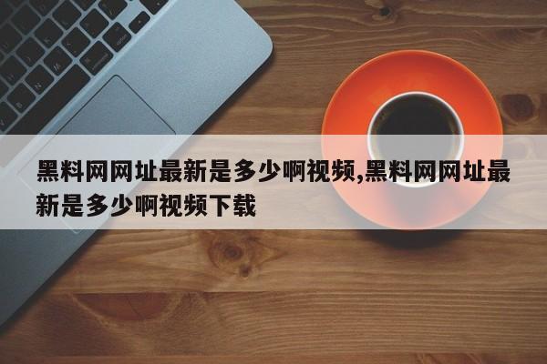黑料网网址最新是多少啊视频,黑料网网址最新是多少啊视频下载
