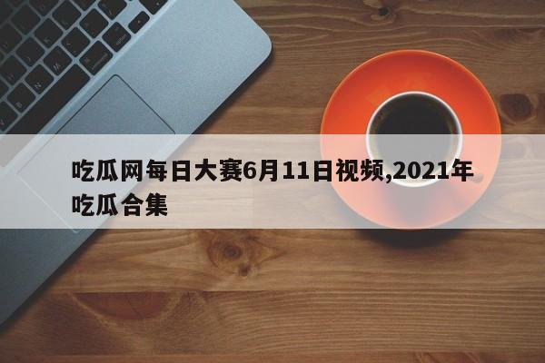 吃瓜网每日大赛6月11日视频,2021年吃瓜合集