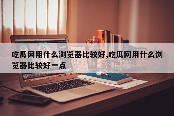 吃瓜网用什么浏览器比较好,吃瓜网用什么浏览器比较好一点