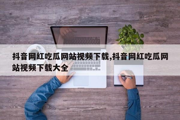 抖音网红吃瓜网站视频下载,抖音网红吃瓜网站视频下载大全