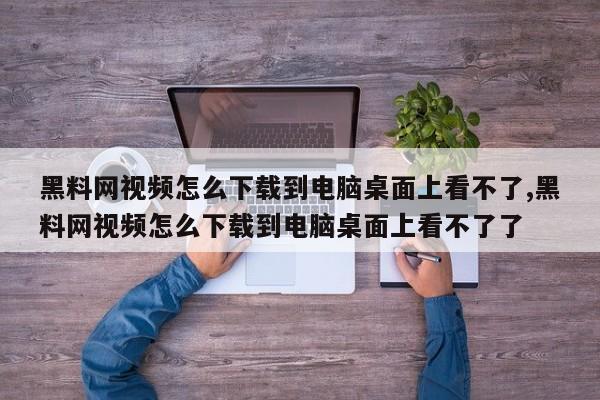 黑料网视频怎么下载到电脑桌面上看不了,黑料网视频怎么下载到电脑桌面上看不了了