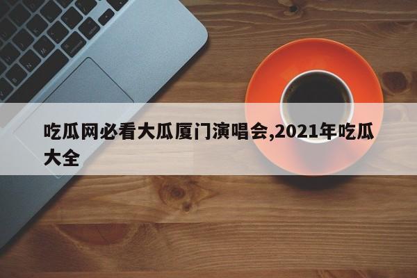 吃瓜网必看大瓜厦门演唱会,2021年吃瓜大全