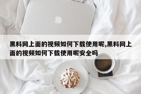 黑料网上面的视频如何下载使用呢,黑料网上面的视频如何下载使用呢安全吗