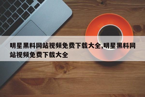 明星黑料网站视频免费下载大全,明星黑料网站视频免费下载大全