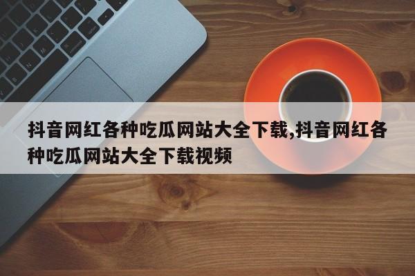 抖音网红各种吃瓜网站大全下载,抖音网红各种吃瓜网站大全下载视频