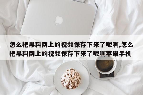 怎么把黑料网上的视频保存下来了呢啊,怎么把黑料网上的视频保存下来了呢啊苹果手机