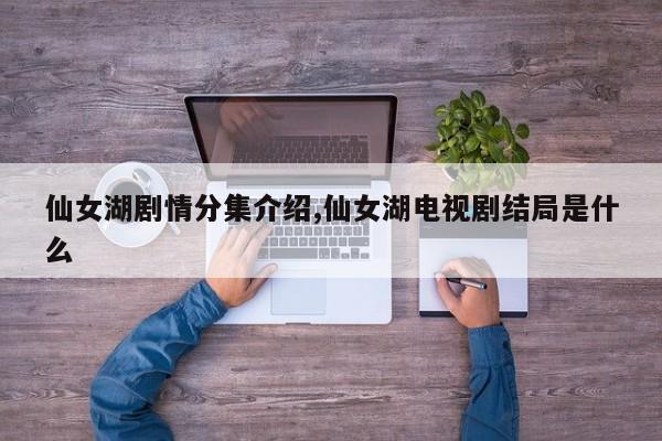 仙女湖剧情分集介绍,仙女湖电视剧结局是什么