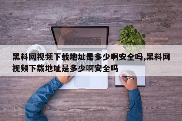 黑料网视频下载地址是多少啊安全吗,黑料网视频下载地址是多少啊安全吗
