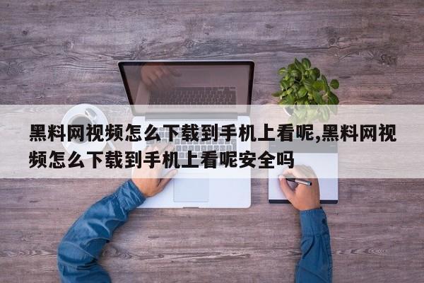 黑料网视频怎么下载到手机上看呢,黑料网视频怎么下载到手机上看呢安全吗