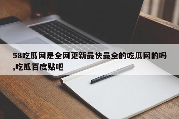 58吃瓜网是全网更新最快最全的吃瓜网的吗,吃瓜百度贴吧